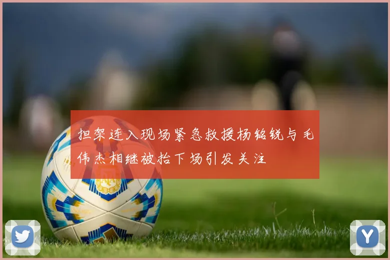 担架连入现场紧急救援杨铭锐与毛伟杰相继被抬下场引发关注
