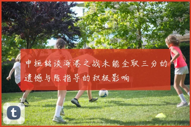 申桓铭谈海港之战未能全取三分的遗憾与陈指导的积极影响