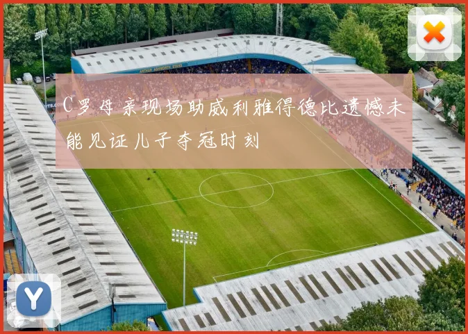 C罗母亲现场助威利雅得德比遗憾未能见证儿子夺冠时刻