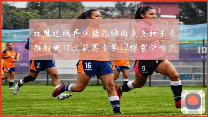 红魔连线再现精彩瞬间麦克托米奈推射破门收获赛季第12球霍伊伦完美助攻
