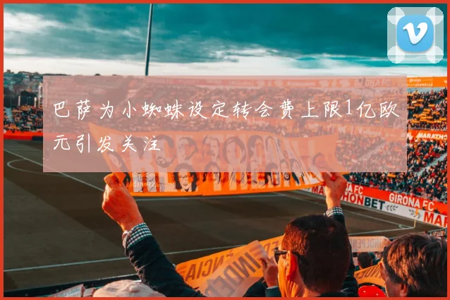 巴萨为小蜘蛛设定转会费上限1亿欧元引发关注