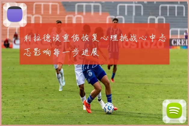 利拉德谈重伤恢复心理挑战心中忐忑影响每一步进展