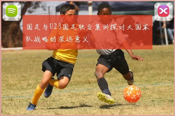 国足与U23国足联合集训探讨大国家队战略的深远意义