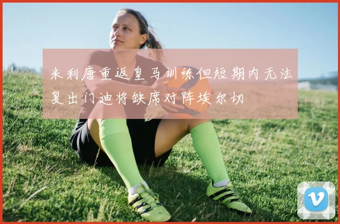 米利唐重返皇马训练但短期内无法复出门迪将缺席对阵埃尔切