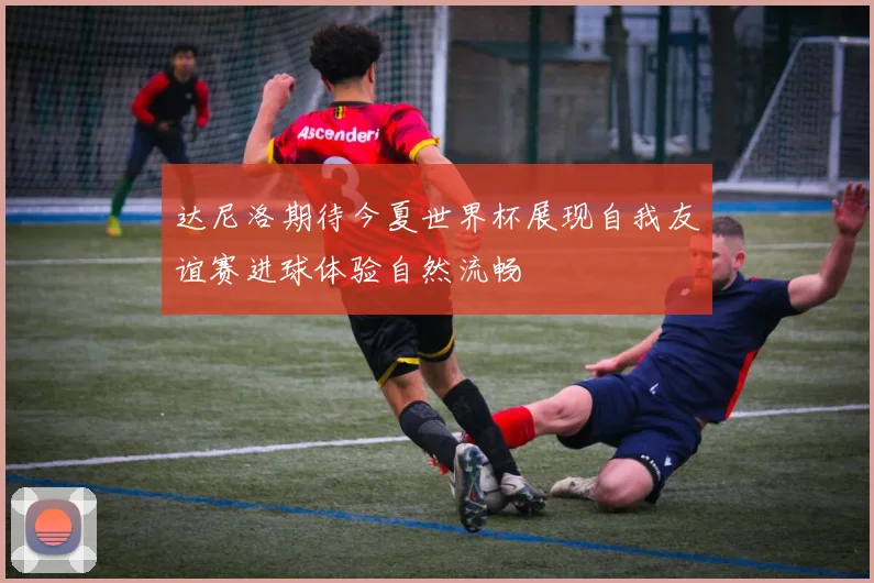 达尼洛期待今夏世界杯展现自我友谊赛进球体验自然流畅