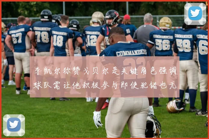 李凯尔称赞戈贝尔是关键角色强调球队需让他积极参与即使犯错也无妨