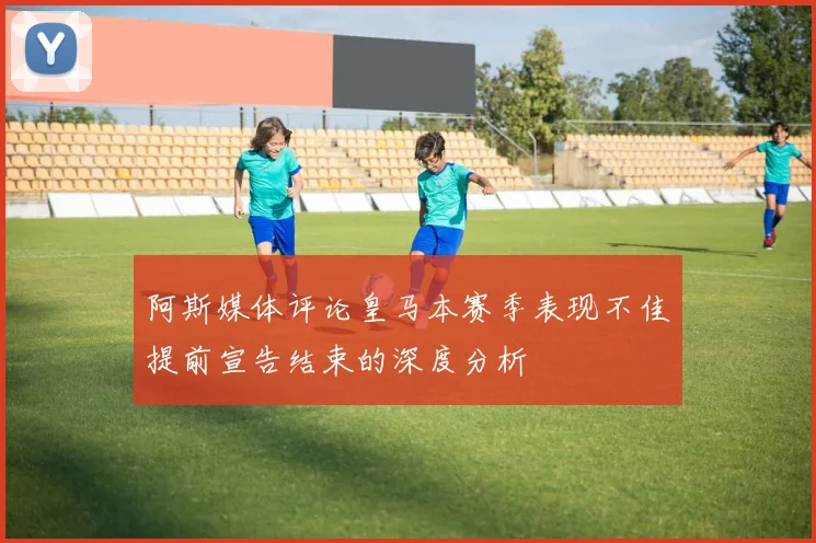 阿斯媒体评论皇马本赛季表现不佳提前宣告结束的深度分析