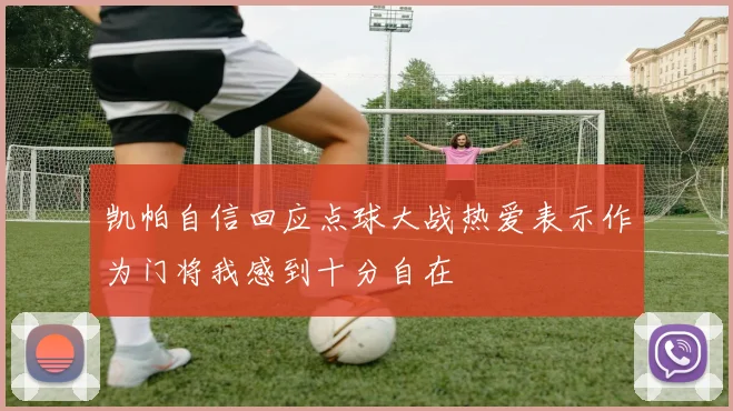 凯帕自信回应点球大战热爱表示作为门将我感到十分自在