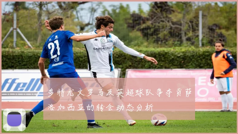 多特尤文罗马及英超球队争夺贡萨洛加西亚的转会动态分析