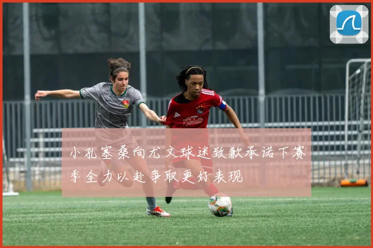 小孔塞桑向尤文球迷致歉承诺下赛季全力以赴争取更好表现