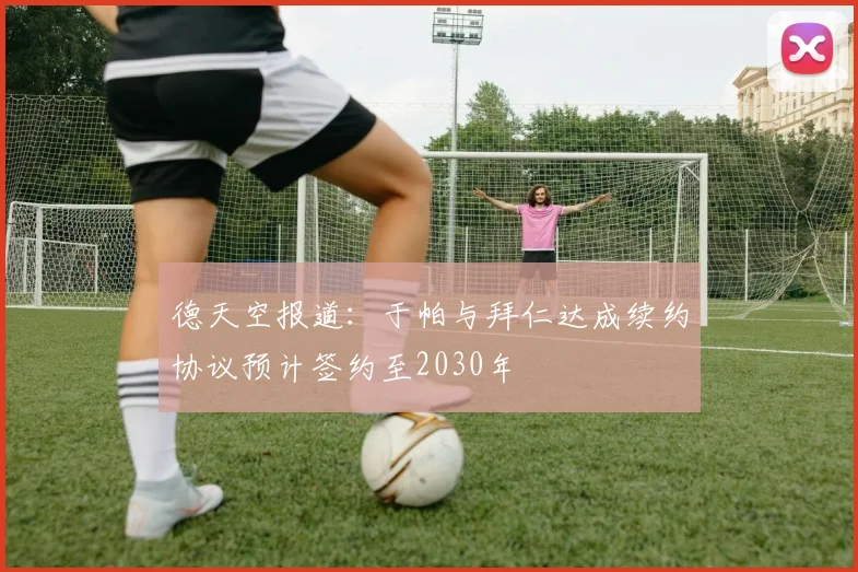 德天空报道：于帕与拜仁达成续约协议预计签约至2030年
