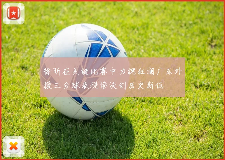 徐昕在关键比赛中力挽狂澜广东外援三分球表现惨淡创历史新低